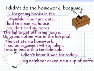 I didn’t do the homework, because: I forgot my books in the school. I had an important date. I had to clean my house. I couldn’t find my notes. The lights get off in my house. My grandmother was in the hospital. The cat ate my homework. I had an argument with an alien. I was in bed with a terrible cold. I didn’t know it was for today. My neighbor asked me a cup of coffe. 