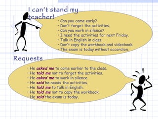 Can you come early? Don’t forget the activities. Can you work in silence? I need the activities for next Friday. Talk in English in class. Don’t copy the workbook and videobook. The exam is today without accordion. I can’t stand my teacher!  He  asked me  to come earlier to the class. He  told me  not to forget the activities. He  asked me  to work in silence. He  said  he needs the activities. He  told me  to talk in English. He  told me  not to copy the workbook. He  said  the exam is today. Requests 