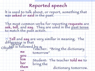 Reported speech Ít is used to talk about, or report, something that was  asked  or  said  in the past. The most common verbs for reporting  requests  are  ask, tell , and  say .  They are used in the  past tense  to match the past action. Tell  and  say  are very simillar in meaning.  The difference is that  tell is followed by a: Direct Object   me you him her them us Teacher:  “Bring the dictionary tomorrow” Student:  The teacher  told me  to bring the dictionary tomorrow. 