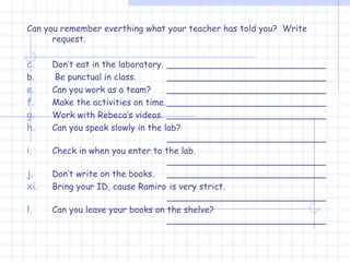 Can you remember everthing what your teacher has told you?  Write request. Don’t eat in the laboratory. _____________________________ b.  Be punctual in class. _____________________________ Can you work as a team? _____________________________ Make the activities on time. _____________________________ Work with Rebeca’s videos. _____________________________ Can you speak slowly in the lab? _____________________________ Check in when you enter to the lab. _____________________________ Don’t write on the books. _____________________________ Bring your ID, cause Ramiro  is very strict. _____________________________ Can you leave your books on the shelve? _____________________________ 