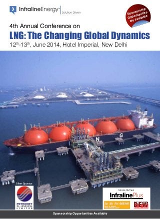 Sponsorship Opportunities Available
12th
-13th
, June 2014, Hotel Imperial, New Delhi
4th Annual Conference on
LNG: The Changing Global Dynamics
Sponsorship
Opportunities
are available
Silver Sponsor
Media Partners
The Complete Energy Sector Magazine for Policy and Decision Makers
 
