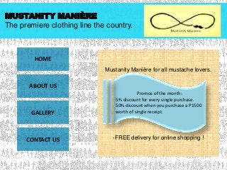 MUSTANITY MANIÈRE
The premiere clothing line the country.

HOME
Mustanity Manière for all mustache lovers.

ABOUT US

GALLERY

CONTACT US

Promos of the month:
5% discount for every single purchase.
50% discount when you purchase a P1500
worth of single receipt.

-FREE delivery for online shopping !

 