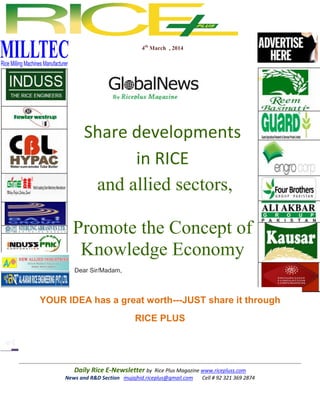 4th March , 2014

Share developments
in RICE
and allied sectors,
Promote the Concept of
Knowledge Economy
Dear Sir/Madam,

YOUR IDEA has a great worth---JUST share it through
RICE PLUS

Daily Rice E-Newsletter by Rice Plus Magazine www.ricepluss.com
News and R&D Section mujajhid.riceplus@gmail.com
Cell # 92 321 369 2874

 