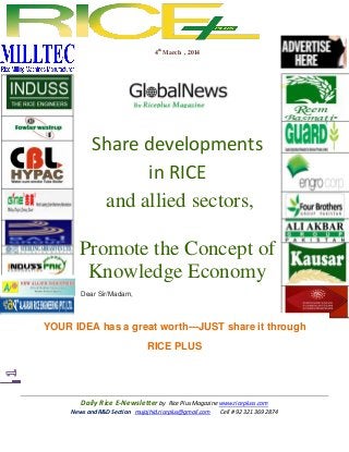 4th March , 2014

Share developments
in RICE
and allied sectors,
Promote the Concept of
Knowledge Economy
Dear Sir/Madam,

YOUR IDEA has a great worth---JUST share it through
RICE PLUS

Daily Rice E-Newsletter by Rice Plus Magazine www.ricepluss.com
News and R&D Section mujajhid.riceplus@gmail.com
Cell # 92 321 369 2874

 