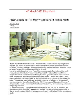 4th
March 2022 Rice News
Rice: Gauging Success Story Via Integrated Milling Plants
March 4, 2022
Author
Taiwo Hassan
Despite President Muhammadu Buhari’s statement on the country’s border reopening to curb
imported rice, there is no gainsaying that the rice policy of the Federal Government has been
successful, especially in terms of the number of emerging integrated rice mills, multiplier effects
on farmers’ productivity and food availability in the land.
In order to justify the policies of the Federal Government on agriculture to be working in all
fronts, a data collation by the Central Bank of Nigeria (CBN) indicated that over 58 new
integrated rice mills have been facilitated through various agric interventions in the last seven
years. No doubt, the importance of reemergence of the mills is a pointer that Nigeria’s quest
towards achieving food sufficiency is on course despite the hurdles created by insecurity in the
country’s agricultural space and border reopening. However, the hallmark of the number of
emerging integrated rice mills set up following CBN’s introducton of the Anchor Borrowers’
Programme has been the multiplier effect on farmers’ productivity, food availability, job creation
and poverty alleviation.
To buttress the country’s aggregate rice production growth, the CBN data on floating of the
integrated rice mills quoted the CBN Governor, Godwin Emefiele, as saying that rice mills in
Nigeria were fewer than 10 in 2015, with a combined capacity of less than 350,000 metric tonnes
yearly.
 