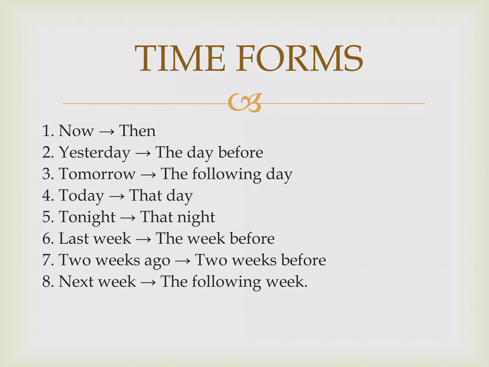 TIME FORMS
               
1. Now → Then
2. Yesterday → The day before
3. Tomorrow → The following day
4. Today → That day
5. Tonight → That night
6. Last week → The week before
7. Two weeks ago → Two weeks before
8. Next week → The following week.
 