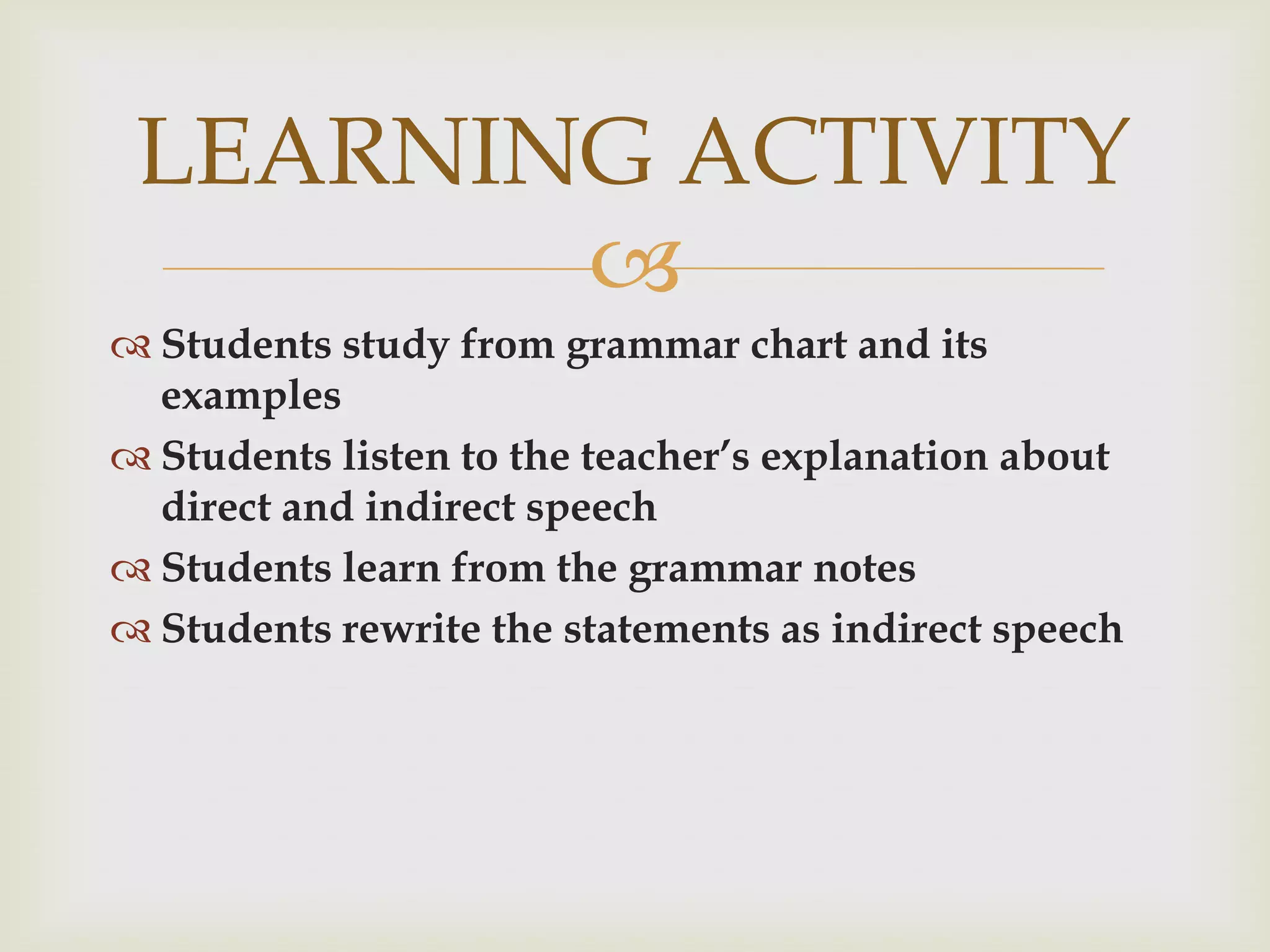 LEARNING ACTIVITY
        
 Students study from grammar chart and its
  examples
 Students listen to the teacher’s explanation about
  direct and indirect speech
 Students learn from the grammar notes
 Students rewrite the statements as indirect speech
 