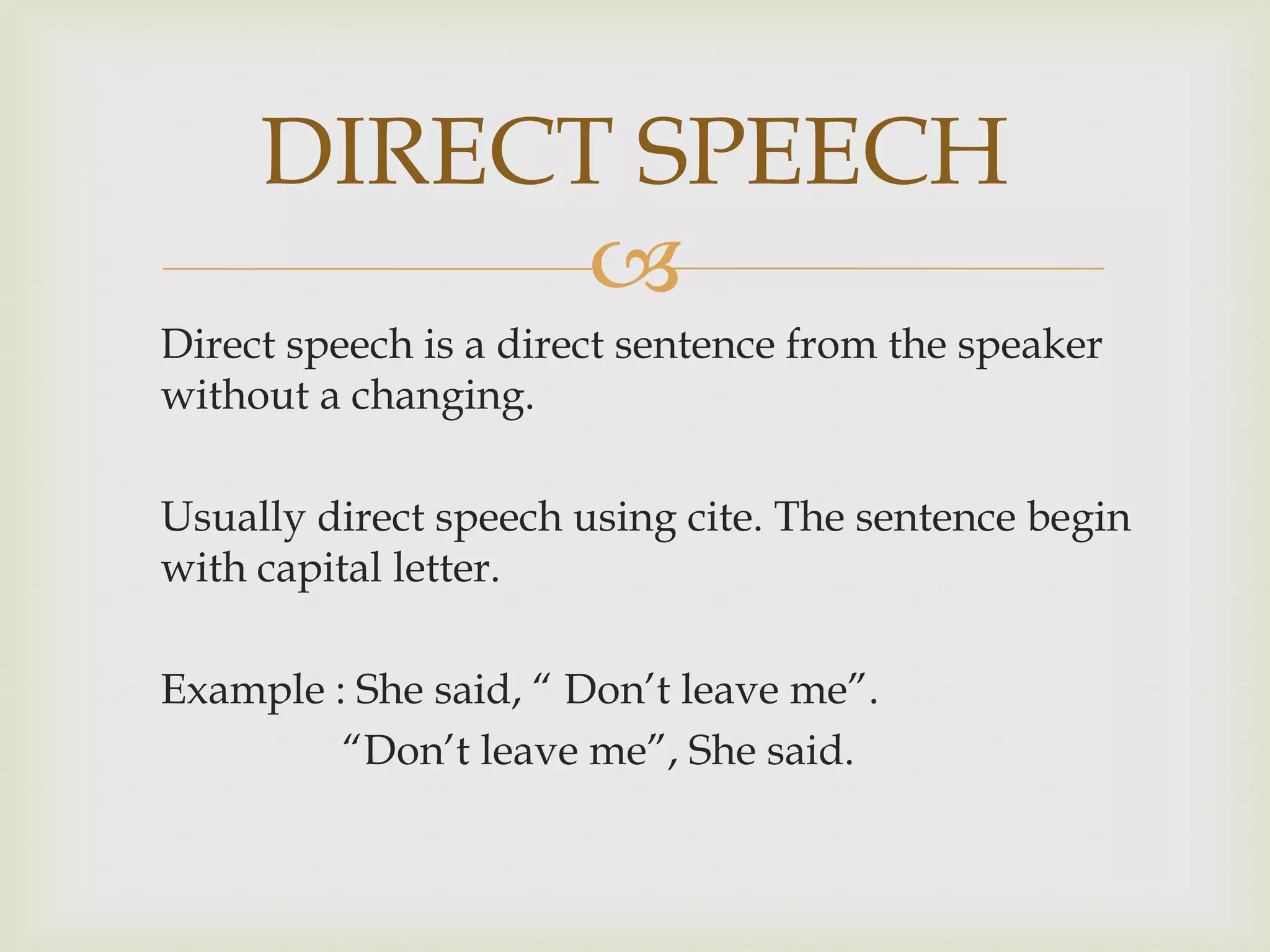 DIRECT SPEECH
           
Direct speech is a direct sentence from the speaker
without a changing.

Usually direct speech using cite. The sentence begin
with capital letter.

Example : She said, “ Don’t leave me”.
         “Don’t leave me”, She said.
 