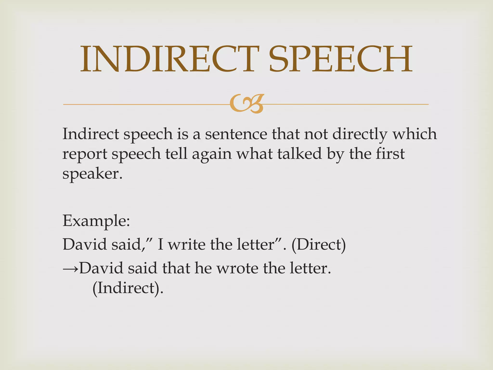 INDIRECT SPEECH
         
Indirect speech is a sentence that not directly which
report speech tell again what talked by the first
speaker.

Example:
David said,” I write the letter”. (Direct)
→David said that he wrote the letter.
   (Indirect).
 