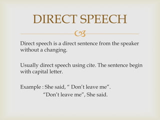 Direct speech is a direct sentence from the speaker without a changing.Usually direct speech using cite. The sentence begin with capital letter. Example: She said, “ Don’t leave me”.“Don’t leave me”, She said.DIRECT SPEECH