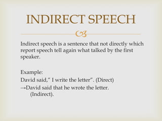 Indirect speech is a sentence that not directly which report speech tell again what talked by the first speaker.Example:	David said,” I write the letter”. (Direct)	->David said that he wrote the letter.      	(Indirect).INDIRECT SPEECH