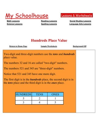  HYPERLINK quot;
http://www.myschoolhouse.comquot;
 My SchoolhouseLessons & WorksheetsMath LessonsReading LessonsSocial Studies LessonsScience LessonsSpelling LessonsLanguage Arts Lessons<br />Hundreds Place ValueReturn to Home PageSample WorksheetsBackground OffPrincipio del formulario  Two-digit and three-digit numbers use the tens and hundreds place value.The numbers 32 and 16 are called quot;
two-digitquot;
 numbers.The numbers 521 and 345 are quot;
three-digitquot;
 numbers.Notice that 521 and 345 have one more digit.The first digit is in the hundreds place, the second digit is in the tens place and the third digit is in the ones place. HUNDREDS TENS ONES 5213 4 5  Practice writing three-digit numbers.  Fill in the boxes below. THREE DIGIT NUMBERHUNDREDSTENS ONES241214666654259761251536007227653658882343457552191  Elementary Lessons & Self-Correcting Worksheets for Children in all Subject Areas.1500 Lessons & Worksheets in Math, Reading, Spelling, Science, Language, and Social Studies.If you have found an error or would like to make comments on this lesson  HYPERLINK quot;
http://www.myschoolhouse.com/asp/comments.aspquot;
 Click HereMy SchoolhouseCopyright 1999-2009 by Educational Designers, LLC. All rights reserved.Final del formulario<br />