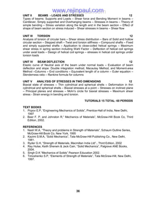 36
UNIT II BEAMS - LOADS AND STRESSES 12
Types of beams: Supports and Loads – Shear force and Bending Moment in beams –
Cantilever, Simply supported and Overhanging beams – Stresses in beams – Theory of
simple bending – Stress variation along the length and in the beam section – Effect of
shape of beam section on stress induced – Shear stresses in beams – Shear flow
UNIT III TORSION 12
Analysis of torsion of circular bars – Shear stress distribution – Bars of Solid and hollow
circular section – Stepped shaft – Twist and torsion stiffness – Compound shafts – Fixed
and simply supported shafts – Application to close-coiled helical springs – Maximum
shear stress in spring section including Wahl Factor – Deflection of helical coil springs
under axial loads – Design of helical coil springs – stresses in helical coil springs under
torsion loads
UNIT IV BEAM DEFLECTION 12
Elastic curve of Neutral axis of the beam under normal loads – Evaluation of beam
deflection and slope: Double integration method, Macaulay Method, and Moment-area
Method –Columns – End conditions – Equivalent length of a column – Euler equation –
Slenderness ratio – Rankine formula for columns
UNIT V ANALYSIS OF STRESSES IN TWO DIMENSIONS 12
Biaxial state of stresses – Thin cylindrical and spherical shells – Deformation in thin
cylindrical and spherical shells – Biaxial stresses at a point – Stresses on inclined plane
– Principal planes and stresses – Mohr’s circle for biaxial stresses – Maximum shear
stress - Strain energy in bending and torsion.
TUTORIALS 15 TOTAL: 60 PERIODS
TEXT BOOKS
1. Popov E.P, “Engineering Mechanics of Solids”, Prentice-Hall of India, New Delhi,
1997
2. Beer F. P. and Johnston R,” Mechanics of Materials”, McGraw-Hill Book Co, Third
Edition, 2002.
REFERENCES
1. Nash W.A, “Theory and problems in Strength of Materials”, Schaum Outline Series,
McGraw-Hill Book Co, New York, 1995
2. Kazimi S.M.A, “Solid Mechanics”, Tata McGraw-Hill Publishing Co., New Delhi,
1981.
3. Ryder G.H, “Strength of Materials, Macmillan India Ltd”., Third Edition, 2002
4. Ray Hulse, Keith Sherwin & Jack Cain, “Solid Mechanics”, Palgrave ANE Books,
2004.
5. Singh D.K “Mechanics of Solids” Pearson Education 2002.
6. Timoshenko S.P, “Elements of Strength of Materials”, Tata McGraw-Hill, New Delhi,
1997.
www.rejinpaul.comwww.rejinpaul.com
 
