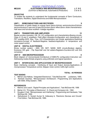 37
ME2255 ELECTRONICS AND MICROPROCESSORS L T P C
(Common to Mechanical, Automobile & Production) 3 0 0 3
OBJECTIVE
To enable the students to understand the fundamental concepts of Semi Conductors,
Transistors, Rectifiers, Digital Electronics and 8085 Microprocessors
UNIT I SEMICONDUCTORS AND RECTIFIERS 9
Classification of solids based on energy band theory-Intrinsic semiconductors-Extrinsic
semiconductors-P type and N type-PN junction-Zenor effect-Zenor diode characteristics-
Half wave and full wave rectifiers -Voltage regulation
UNIT II TRANSISTORS AND AMPLIFIERS 12
Bipolar junction transistor- CB, CE, CC configuration and characteristics-Biasing circuits-
Class A, B and C amplifiers- Field effect transistor-Configuration and characteristic of
FET amplifier-SCR, Diac, Triac, UJT-Characteristics and simple applications-Switching
transistors-Concept of feedback-Negative feedback-Application in temperature and
motor speed control.
UNIT III DIGITAL ELECTRONICS 9
Binary number system - AND, OR, NOT, NAND, NOR circuits-Boolean algebra-
Exclusive OR gate - Flip flops-Half and full adders-Registers-Counters-A/D and D/A
conversion.
UNIT IV 8085 MICROPROCESSOR 9
Block diagram of microcomputer-Architecture of 8085-Pin configuration-Instruction set-
Addressing modes-Simple programs using arithmetic and logical operations.
UNIT V INTERFACING AND APPLICATIONS OF MICROPROCESSOR 6
Basic interfacing concepts - Interfacing of Input and Output devices-Applications of
microprocessor Temperature control, Stepper motor control, traffic light control.
TOTAL : 45 PERIODS
TEXT BOOKS
1. Milman and Halkias, “Integrated Electronics”, Tata McGraw-Hill publishers, 1995.
2. Ramesh Goankar, “Microprocessor Architecture”, Programming and Applications
with 8085, Wiley Eastern, 1998.
REFERENCES
1. Malvino and Leach, “Digital Principles and Applications”, Tata McGraw-Hill, 1996
2. Mehta V.K, “Principles of Electronics”, S. Chand and Company Ltd., 1994
3 Dougles V.Hall, “Microprocessor and Interfacing”, Programming and Hardware, Tata
McGraw-Hill, 1999.
4. Salivahanan S, Suresh Kumar N, Vallavaraj A, “Electronic Devices and Circuits”
First Edition, Tata McGraw-Hill, 1999.
www.rejinpaul.comwww.rejinpaul.com
 