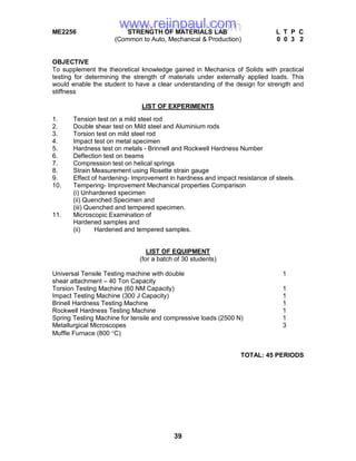 39
ME2256 STRENGTH OF MATERIALS LAB L T P C
(Common to Auto, Mechanical & Production) 0 0 3 2
OBJECTIVE
To supplement the theoretical knowledge gained in Mechanics of Solids with practical
testing for determining the strength of materials under externally applied loads. This
would enable the student to have a clear understanding of the design for strength and
stiffness
LIST OF EXPERIMENTS
1. Tension test on a mild steel rod
2. Double shear test on Mild steel and Aluminium rods
3. Torsion test on mild steel rod
4. Impact test on metal specimen
5. Hardness test on metals - Brinnell and Rockwell Hardness Number
6. Deflection test on beams
7. Compression test on helical springs
8. Strain Measurement using Rosette strain gauge
9. Effect of hardening- Improvement in hardness and impact resistance of steels.
10. Tempering- Improvement Mechanical properties Comparison
(i) Unhardened specimen
(ii) Quenched Specimen and
(iii) Quenched and tempered specimen.
11. Microscopic Examination of
Hardened samples and
(ii) Hardened and tempered samples.
LIST OF EQUIPMENT
(for a batch of 30 students)
Universal Tensile Testing machine with double 1
shear attachment – 40 Ton Capacity
Torsion Testing Machine (60 NM Capacity) 1
Impact Testing Machine (300 J Capacity) 1
Brinell Hardness Testing Machine 1
Rockwell Hardness Testing Machine 1
Spring Testing Machine for tensile and compressive loads (2500 N) 1
Metallurgical Microscopes 3
Muffle Furnace (800 C)
TOTAL: 45 PERIODS
www.rejinpaul.comwww.rejinpaul.com
 