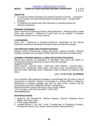 40
ME2257 COMPUTER AIDED MACHINE DRAWING LABORATORY L T P C
0 0 4 2
OBJECTIVE
 To make the students understand and interpret drawings of machine components
so as to prepare assembly drawings either manually and using standard CAD
packages.
 To familiarize the students with Indian Standards on drawing practices and
standard components.
DRAWING STANDARDS
Code of practice for Engineering Drawing, BIS specifications – Welding symbols, riveted
joints, keys, fasteners – Reference to hand book for the selection of standard
components like bolts, nuts, screws, keys etc.
2-D DRAWINGS
Limits, Fits – Tolerancing of individual dimensions- Specification of Fits- Manual
Preparation of production drawings and reading of part and assembly drawings.
CAD PRACTICE (USING APPLICATION PACKAGES)
Drawing, Editing, Dimensioning, Plotting Commands, Layering Concepts, Hatching,
Detailing, Assembly, basic principles of GD&T (geometric dimensioning & tolerancing)
ASSEMBLY DRAWING (MANUAL & USING APPLICATION PACKAGES)
Manual parts drawing and preparation of assembled views given part details for
components followed by practicing the same using CAD packages.
Suggested Assemblies:
Shaft couplings – Plummer block – Screw jack- Lathe Tailstock – Universal Joint –
Machine Vice – Stuffing box- safety Valves - Non-return valves- Connecting rod -Piston
and crank shaft- Multi plate clutch- Preparation of Bill of materials and tolerance data
sheet
L=15, P= 45, TOTAL: 60 PERIODS
Use of standard CAD application packages is recommended from the point of view of
requirement by industries. However to encourage our national efforts in indigenous
development of software packages with focus on open source, students may be
encouraged to work with “CollabCAD Software”, developed by:
National Informatics Centre (CAD Group), Govt. of India, A-Block,
C.G.O. Complex, Lodhi Road, New Delhi 110003, 2003”
www.collabcad.com
REFERENCE BOOKS
1. Bhatt.N.D. and Panchal.V.M., “Machine Drawing”, Charotar Publishing House,
388001, 38th
Edition, 2003.
2. P.S.G. Design Data Book
3. Luzadder,Warren.J., and Duff, Jon.M. “Fundamentals of Engineering Drawing”,
Prentice Hall India Pvt. Ltd., Eastern Economy Edition, Eleventh Edition,
www.rejinpaul.comwww.rejinpaul.com
 