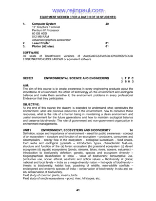41
EQUIPMENT NEEDED ( FOR A BATCH OF 30 STUDENTS)
1. Computer System 30
17” Graphics Terminal
Pentium IV Processor
80 GB HDD
512 MB RAM
Advanced graphics accelerator
2. Laser Printer 01
3. Plotter (A2 size) 01
SOFTWARE
30 seats of latest/recent versions of AutoCAD/CATIA/SOLIDWORKS/SOLID
EDGE/NX/PRO-E/COLLABCAD or equivalent software
GE2021 ENVIRONMENTAL SCIENCE AND ENGINEERING L T P C
3 0 0 3
AIM:
The aim of this course is to create awareness in every engineering graduate about the
importance of environment, the effect of technology on the environment and ecological
balance and make them sensitive to the environment problems in every professional
Endeavour that they participates.
OBJECTIVE:
At the end of this course the student is expected to understand what constitutes the
environment, what are precious resources in the environment, how to conserve these
resources, what is the role of a human being in maintaining a clean environment and
useful environment for the future generations and how to maintain ecological balance
and preserve bio-diversity. The role of government and non-government organization in
environment managements.
UNIT I ENVIRONMENT, ECOSYSTEMS AND BIODIVERSITY 14
Definition, scope and importance of environment – need for public awareness - concept
of an ecosystem – structure and function of an ecosystem – producers, consumers and
decomposers – energy flow in the ecosystem – ecological succession – food chains,
food webs and ecological pyramids – Introduction, types, characteristic features,
structure and function of the (a) forest ecosystem (b) grassland ecosystem (c) desert
ecosystem (d) aquatic ecosystems (ponds, streams, lakes, rivers, oceans, estuaries) –
Introduction to biodiversity definition: genetic, species and ecosystem diversity –
biogeographical classification of India – value of biodiversity: consumptive use,
productive use, social, ethical, aesthetic and option values – Biodiversity at global,
national and local levels – India as a mega-diversity nation – hot-spots of biodiversity –
threats to biodiversity: habitat loss, poaching of wildlife, man-wildlife conflicts –
endangered and endemic species of India – conservation of biodiversity: In-situ and ex-
situ conservation of biodiversity.
Field study of common plants, insects, birds
Field study of simple ecosystems – pond, river, hill slopes, etc.
www.rejinpaul.comwww.rejinpaul.com
 