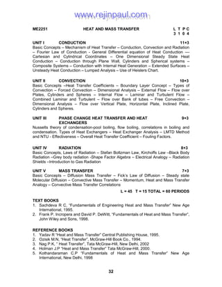32
ME2251 HEAT AND MASS TRANSFER L T P C
3 1 0 4
UNIT I CONDUCTION 11+3
Basic Concepts – Mechanism of Heat Transfer – Conduction, Convection and Radiation
– Fourier Law of Conduction - General Differential equation of Heat Conduction ––
Cartesian and Cylindrical Coordinates – One Dimensional Steady State Heat
Conduction – Conduction through Plane Wall, Cylinders and Spherical systems –
Composite Systems – Conduction with Internal Heat Generation – Extended Surfaces –
Unsteady Heat Conduction – Lumped Analysis – Use of Heislers Chart.
UNIT II CONVECTION 10+3
Basic Concepts –Heat Transfer Coefficients – Boundary Layer Concept – Types of
Convection – Forced Convection – Dimensional Analysis – External Flow – Flow over
Plates, Cylinders and Spheres – Internal Flow – Laminar and Turbulent Flow –
Combined Laminar and Turbulent – Flow over Bank of tubes – Free Convection –
Dimensional Analysis – Flow over Vertical Plate, Horizontal Plate, Inclined Plate,
Cylinders and Spheres.
UNIT III PHASE CHANGE HEAT TRANSFER AND HEAT 9+3
EXCHANGERS
Nusselts theory of condensation-pool boiling, flow boiling, correlations in boiling and
condensation. Types of Heat Exchangers – Heat Exchanger Analysis – LMTD Method
and NTU - Effectiveness – Overall Heat Transfer Coefficient – Fouling Factors.
UNIT IV RADIATION 8+3
Basic Concepts, Laws of Radiation – Stefan Boltzman Law, Kirchoffs Law –Black Body
Radiation –Grey body radiation -Shape Factor Algebra – Electrical Analogy – Radiation
Shields –Introduction to Gas Radiation
UNIT V MASS TRANSFER 7+3
Basic Concepts – Diffusion Mass Transfer – Fick’s Law of Diffusion – Steady state
Molecular Diffusion – Convective Mass Transfer – Momentum, Heat and Mass Transfer
Analogy – Convective Mass Transfer Correlations
L = 45 T = 15 TOTAL = 60 PERIODS
TEXT BOOKS
1. Sachdeva R C, “Fundamentals of Engineering Heat and Mass Transfer” New Age
International, 1995.
2. Frank P. Incropera and David P. DeWitt, “Fundamentals of Heat and Mass Transfer”,
John Wiley and Sons, 1998.
REFERENCE BOOKS
1. Yadav R “Heat and Mass Transfer” Central Publishing House, 1995.
2. Ozisik M.N, “Heat Transfer”, McGraw-Hill Book Co., 1994.
3. Nag P.K, “ Heat Transfer”, Tata McGraw-Hill, New Delhi, 2002
4. Holman J.P “Heat and Mass Transfer” Tata McGraw-Hill, 2000.
5. Kothandaraman C.P “Fundamentals of Heat and Mass Transfer” New Age
International, New Delhi, 1998
www.rejinpaul.comwww.rejinpaul.com
 
