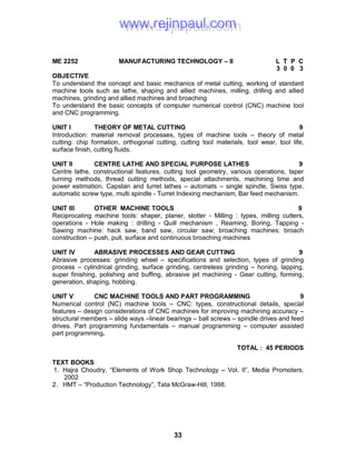 33
ME 2252 MANUFACTURING TECHNOLOGY – II L T P C
3 0 0 3
OBJECTIVE
To understand the concept and basic mechanics of metal cutting, working of standard
machine tools such as lathe, shaping and allied machines, milling, drilling and allied
machines, grinding and allied machines and broaching
To understand the basic concepts of computer numerical control (CNC) machine tool
and CNC programming.
UNIT I THEORY OF METAL CUTTING 9
Introduction: material removal processes, types of machine tools – theory of metal
cutting: chip formation, orthogonal cutting, cutting tool materials, tool wear, tool life,
surface finish, cutting fluids.
UNIT II CENTRE LATHE AND SPECIAL PURPOSE LATHES 9
Centre lathe, constructional features, cutting tool geometry, various operations, taper
turning methods, thread cutting methods, special attachments, machining time and
power estimation. Capstan and turret lathes – automats – single spindle, Swiss type,
automatic screw type, multi spindle - Turret Indexing mechanism, Bar feed mechanism.
UNIT III OTHER MACHINE TOOLS 9
Reciprocating machine tools: shaper, planer, slotter - Milling : types, milling cutters,
operations - Hole making : drilling - Quill mechanism , Reaming, Boring, Tapping -
Sawing machine: hack saw, band saw, circular saw; broaching machines: broach
construction – push, pull, surface and continuous broaching machines
UNIT IV ABRASIVE PROCESSES AND GEAR CUTTING 9
Abrasive processes: grinding wheel – specifications and selection, types of grinding
process – cylindrical grinding, surface grinding, centreless grinding – honing, lapping,
super finishing, polishing and buffing, abrasive jet machining - Gear cutting, forming,
generation, shaping, hobbing.
UNIT V CNC MACHINE TOOLS AND PART PROGRAMMING 9
Numerical control (NC) machine tools – CNC: types, constructional details, special
features – design considerations of CNC machines for improving machining accuracy –
structural members – slide ways –linear bearings – ball screws – spindle drives and feed
drives. Part programming fundamentals – manual programming – computer assisted
part programming.
TOTAL : 45 PERIODS
TEXT BOOKS
1. Hajra Choudry, “Elements of Work Shop Technology – Vol. II”, Media Promoters.
2002
2. HMT – “Production Technology”, Tata McGraw-Hill, 1998.
www.rejinpaul.comwww.rejinpaul.com
 