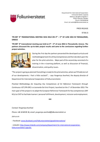 Department for International Cooperation
Folkuniversitetet, Uppsala
Address:Bergsbrunnagatan 1
75323 Uppsala, Sweden
Phone:018-68 00 60
Email:ali.rashidi@folkuniversitetet.se
PRESS RELEASE
07.06.15
‘PR-ERF’ 4th
TRANSNATIONAL MEETING WAS HELD ON 4TH
– 5TH
OF JUNE 2015 IN THESSALONIKI,
GREECE
‘PR-ERF’ 4th
transnational meeting was held on 4th
– 5th
of June 2015 in Thessaloniki, Greece. The
partners discussed the up-to-date project results and came to the conclusions regarding further
project activities.
During the first day the partners presented the developed curricula and
methodological tools forall KeyCompetences andthendecided upon the
plan for the pilot activities. Major part of the second day consisted of a
training in the e-Learning platform, as well as discussion of financial,
dissemination, and quality issues.
“The projectisgoingas planned!Everythingisreadyforthe pilotactivities,where we’ll finallytest all
of our developments. I feel a little excited!”, - says Yevgeniya Averhed, the deputy director of
Department for International Cooperation of Folkuniversitetet.
Practical Methodology for Acquiring Key Competences of EU Reference Framework through
Continuous VET (PR-ERF) is a Leonardo Da Vinci Project, launched on the 1st
of December 2013. The
main goal of the project is to adapt the European Reference Framework for Key competences (ERF
KCs) to CVET to facilitate learners` personal fulfillment, development, inclusion and employment.
###
Contact:Yevgeniya Averhed
Phone:+46 18 68 00 36, email: yevgeniya.averhed@folkuniversitetet.se
Join us on
- Facebook:www.facebook.com/FolkuniversitetetUppsalaInternational
- LinkedIn:http://www.linkedin.com/company/department-for-international-cooperation-
folkuniversitetet-uppsala-
 