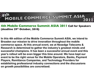 4th Mobile Commerce Summit ASIA 2011  Call for Speakers  (deadline 29 th  October, 2010) In this 4th edition of the Mobile Commerce Summit ASIA, we intend to Broaden our mission to drive innovation throughout the mobile commerce space. At this annual event, we at Neoedge Telecoms & Research is determined to gather the industry’s greatest minds and successful champions. It has been a successful annual event and this year’s rollout will be even bigger this time around. We have kept our event to be the right venue for the Mobile Operators, Banks, Payment Players, Remittance Companies, and Technology Providers for  establishing professional industry connections and the discussions on growth possibilities are concretised.   