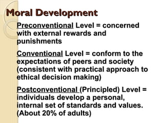 Moral DevelopmentMoral Development
PreconventionalPreconventional Level = concernedLevel = concerned
with external rewards andwith external rewards and
punishmentspunishments
ConventionalConventional Level = conform to theLevel = conform to the
expectations of peers and societyexpectations of peers and society
(consistent with practical approach to(consistent with practical approach to
ethical decision making)ethical decision making)
PostconventionalPostconventional (Principled) Level =(Principled) Level =
individuals develop a personal,individuals develop a personal,
internal set of standards and values.internal set of standards and values.
(About 20% of adults)(About 20% of adults)
 