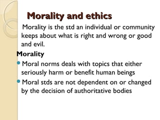 Morality and ethicsMorality and ethics
Morality is the std an individual or community
keeps about what is right and wrong or good
and evil.
Morality
Moral norms deals with topics that either
seriously harm or benefit human beings
Moral stds are not dependent on or changed
by the decision of authoritative bodies
 