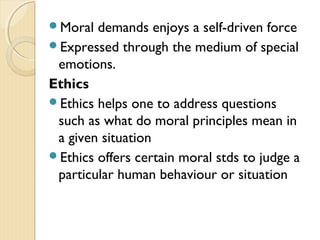 Moral demands enjoys a self-driven force
Expressed through the medium of special
emotions.
Ethics
Ethics helps one to address questions
such as what do moral principles mean in
a given situation
Ethics offers certain moral stds to judge a
particular human behaviour or situation
 