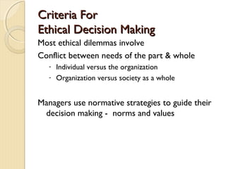 Criteria ForCriteria For
Ethical Decision MakingEthical Decision Making
Most ethical dilemmas involve
Conflict between needs of the part & whole
- Individual versus the organization
- Organization versus society as a whole
Managers use normative strategies to guide their
decision making - norms and values
 