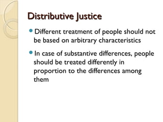 Distributive JusticeDistributive Justice
Different treatment of people should not
be based on arbitrary characteristics
In case of substantive differences, people
should be treated differently in
proportion to the differences among
them
 