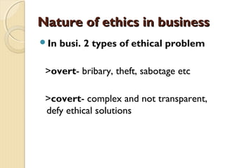 Nature of ethics in businessNature of ethics in business
In busi. 2 types of ethical problem
>overt- bribary, theft, sabotage etc
>covert- complex and not transparent,
defy ethical solutions
 