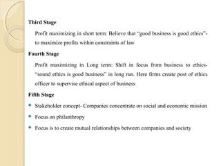Third Stage
Profit maximizing in short term: Believe that “good business is good ethics”-
to maximize profits within constraints of law
Fourth Stage
Profit maximizing in Long term: Shift in focus from business to ethics-
“sound ethics is good business” in long run. Here firms create post of ethics
officer to supervise ethical aspect of business
Fifth Stage
 Stakeholder concept- Companies concentrate on social and economic mission
 Focus on philanthropy
 Focus is to create mutual relationships between companies and society
 