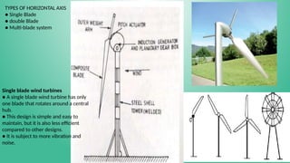 TYPES OF HORIZONTAL AXIS
● Single Blade
● double Blade
● Multi-blade system
Single blade wind turbines
● A single blade wind turbine has only
one blade that rotates around a central
hub.
● This design is simple and easy to
maintain, but it is also less efficient
compared to other designs.
● It is subject to more vibration and
noise.
 