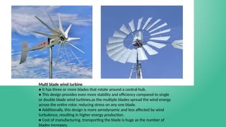 Multi blade wind turbine
● It has three or more blades that rotate around a central hub.
● This design provides even more stability and efficiency compared to single
or double blade wind turbines,as the multiple blades spread the wind energy
across the entire rotor, reducing stress on any one blade.
● Additionally, this design is more aerodynamic and less affected by wind
turbulence, resulting in higher energy production.
● Cost of manufacturing, transporting the blade is huge as the number of
blades increases.
 
