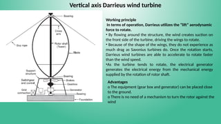 Vertical axis Darrieus wind turbine
Working principle
In terms of operation, Darrieus utilizes the “lift” aerodynamic
force to rotate.
• By flowing around the structure, the wind creates suction on
the front side of the turbine, driving the wings to rotate.
• Because of the shape of the wings, they do not experience as
much drag as Savonius turbines do. Once the rotation starts,
Darrieus wind turbines are able to accelerate to rotate faster
than the wind speed.
•As the turbine tends to rotate, the electrical generator
generates the electrical energy from the mechanical energy
supplied by the rotation of rotor shaft.
Advantages
o The equipment (gear box and generator) can be placed close
to the ground.
o There is no need of a mechanism to turn the rotor against the
wind
 
