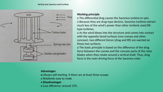 Vertical axis Savonius wind turbine
Working principle
o The differential drag causes the Savonius turbine to spin.
o Because they are drag-type devices, Savonius turbines extract
much less of the wind’s power than other similarly sized lift-
type turbines.
o As the wind blows into the structure and comes into contact
with the opposite faced surfaces (one convex and other
concave), two different forces (drag and lift) are exerted on
those two surfaces.
o The basic principle is based on the difference of the drag
force between the convex and the concave parts of the rotor
blades when they rotate around a vertical shaft. Thus, drag
force is the main driving force of the Savonius rotor
Advantages
o Always self-starting, if there are at least three scoops
o Relatively easy to make
• Disadvantages
o Low efficiency: around 15%.
 