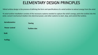ELEMENTARY DESIGN PRINCIPLES
•Wind turbine design is the process of defining the form and specifications of a wind turbine to extract energy from the wind.
•A wind turbine installation consists of the necessary systems needed to capture the wind's energy, point the turbine into the
wind, convert mechanical rotation into electrical power, and other systems to start, stop, and control the turbine.
Aerodynamics:
Power control
Stall:
Furling:
Yawing
Turbine size:
 