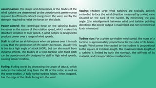 Aerodynamics: The shape and dimensions of the blades of the
wind turbine are determined by the aerodynamic performance
required to efficiently extract energy from the wind, and by the
strength required to resist the forces on the blade.
Power control: The centrifugal force on the spinning blades
increases as the square of the rotation speed, which makes this
structure sensitive to over speed. A wind turbine is designed to
produce power over a range of wind speeds.
Stall: A stall on an airfoil occurs when air passes over it in such
a way that the generation of lift rapidly decreases. Usually this
is due to a high angle of attack (AOA), but can also result from
dynamic effects. The blades of a wind turbine with fixed pitch
can be aerodynamically designed to stall in high wind speeds,
causing slower rotation.
Furling: Furling works by decreasing the angle of attack, which
reduces the induced drag from the lift of the rotor, as well as
the cross-section. A fully furled turbine blade, when stopped,
has the edge of the blade facing into the wind.
Yawing: Modern large wind turbines are typically actively
controlled to face the wind direction measured by a wind vane
situated on the back of the nacelle. By minimizing the yaw
angle (the misalignment between wind and turbine pointing
direction), the power output is maximized and non-symmetrical
loads minimized
Turbine size: For a given survivable wind speed, the mass of a
turbine is approximately proportional to the cube of its blade-
length. Wind power intercepted by the turbine is proportional
to the square of its blade-length. The maximum blade-length of
a turbine is limited by both the strength, the stiffness of its
material, and transportation considerations
 