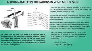 AERODYNAMIC CONSIDERATIONS IN WIND MILL DESIGN
There are two primary physical principles by which energy
can be extracted from the wind. These are through the
creation of either lift or drag force
Air flow over a stationary airfoil produces two forces, a lift
force perpendicular to the air flow and a drag force in the
direction of air flow
The existence of the lift force depends upon laminar flow
over the airfoil, which means that the air flows smoothly
over both sides of the airfoil. If turbulent flow exists rather
than laminar flow, there will be little or no lift force.
Lift Force: The lift force (FL) arises in a direction that is
perpendicular to the airstream caused by Bernoulli’s effect
that lowers the pressure on the top of the airfoil when
compared with the pressure on its bottom. The curvature on
the top leads to a higher stream velocity than at the bottom
and hence a lower pressure.
Let (FL) is the lift force in Newton, (SL) is the cross-
sectional area of airfoil in m2, ρ is the air density in
kg/m2, and V is the wind speed in m/s2. Then, lift
coefficient (CL) is
defined as follows
CL = [FL/SL} / [(1/2) ρV2]
 