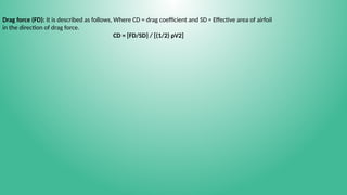 Drag force (FD): It is described as follows, Where CD = drag coefficient and SD = Effective area of airfoil
in the direction of drag force.
CD = [FD/SD] / [(1/2) ρV2]
 