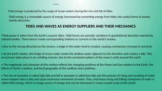 TIDAL ENERGY
Tidal energy is produced by the surge of ocean waters during the rise and fall of tides
Tidal energy is a renewable source of energy harnessed by converting energy from tides into useful forms of power,
mainly electricity
TIDES AND WAVES AS ENERGY SUPPLIERS AND THEIR MECHANICS
•Tidal power is taken from the Earth's oceanic tides. Tidal forces are periodic variations in gravitational attraction exerted by
celestial bodies. These forces create corresponding motions or currents in the world's oceans.
• Due to the strong attraction to the oceans, a bulge in the water level is created, causing a temporary increase in sea level.
• As the Earth rotates, this bulge of ocean water meets the shallow water adjacent to the shoreline and creates a tide. This
occurrence takes place in an unfailing manner, due to the consistent pattern of the moon's orbit around the earth.
• The magnitude and character of this motion reflects the changing positions of the Moon and Sun relative to the Earth, the
effects of Earth's rotation, and local geography of the seafloor and coastlines.
• The rise of seawater is called high tide and fall in seawater is called low tide and this process of rising and receding of water
waves happen twice a day and cause enormous movement of water. Thus, enormous rising and falling movement of water is
called tidal energy, which is a large source of energy and can be harnessed in many coastal areas of the world.
 