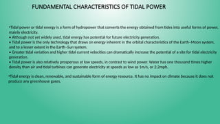 FUNDAMENTAL CHARACTERISTICS OF TIDAL POWER
•Tidal power or tidal energy is a form of hydropower that converts the energy obtained from tides into useful forms of power,
mainly electricity.
• Although not yet widely used, tidal energy has potential for future electricity generation.
• Tidal power is the only technology that draws on energy inherent in the orbital characteristics of the Earth–Moon system,
and to a lesser extent in the Earth–Sun system.
• Greater tidal variation and higher tidal current velocities can dramatically increase the potential of a site for tidal electricity
generation.
• Tidal power is also relatively prosperous at low speeds, in contrast to wind power. Water has one thousand times higher
density than air and tidal turbines can generate electricity at speeds as low as 1m/s, or 2.2mph.
•Tidal energy is clean, renewable, and sustainable form of energy resource. It has no impact on climate because it does not
produce any greenhouse gases.
 