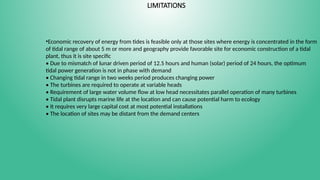 LIMITATIONS
•Economic recovery of energy from tides is feasible only at those sites where energy is concentrated in the form
of tidal range of about 5 m or more and geography provide favorable site for economic construction of a tidal
plant, thus it is site specific
• Due to mismatch of lunar driven period of 12.5 hours and human (solar) period of 24 hours, the optimum
tidal power generation is not in phase with demand
• Changing tidal range in two weeks period produces changing power
• The turbines are required to operate at variable heads
• Requirement of large water volume flow at low head necessitates parallel operation of many turbines
• Tidal plant disrupts marine life at the location and can cause potential harm to ecology
• It requires very large capital cost at most potential installations
• The location of sites may be distant from the demand centers
 