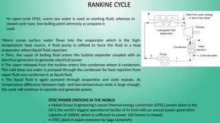 RANKINE CYCLE
•In open-cycle OTEC, warm sea water is used as working fluid, whereas in
closed-cycle type, low-boiling point ammonia or propane is
used.
•Warm ocean surface water flows into the evaporator which is the high-
temperature heat source. A fluid pump is utilized to force the fluid in a heat
evaporator where liquid fluid vaporizes.
• Then, the vapor of boiling fluid enters the turbine expander coupled with an
electrical generator to generate electrical power.
• The vapor released from the turbine enters into condenser where it condenses.
The cold deep sea water is pumped through the condenser for heat rejection from
vapor fluid and condenses it as liquid fluid.
• The liquid fluid is again pumped through evaporator and cycle repeats. As
temperature difference between high- and low-temperature ends is large enough,
the cycle will continue to operate and generate power.
OTEC POWER STATIONS IN THE WORLD
• Makai Ocean Engineering’s ocean thermal energy conversion (OTEC) power plant in the
US is the world’s biggest operational facility of its kind with an annual power generation
capacity of 100kW, which is sufficient to power 120 homes in Hawaii.
• OTEC plant in Japan overseen by Saga University
 