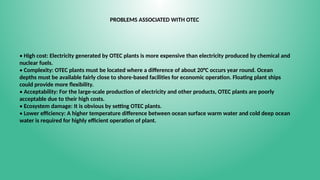 PROBLEMS ASSOCIATED WITH OTEC
• High cost: Electricity generated by OTEC plants is more expensive than electricity produced by chemical and
nuclear fuels.
• Complexity: OTEC plants must be located where a difference of about 20°C occurs year round. Ocean
depths must be available fairly close to shore-based facilities for economic operation. Floating plant ships
could provide more flexibility.
• Acceptability: For the large-scale production of electricity and other products, OTEC plants are poorly
acceptable due to their high costs.
• Ecosystem damage: It is obvious by setting OTEC plants.
• Lower efficiency: A higher temperature difference between ocean surface warm water and cold deep ocean
water is required for highly efficient operation of plant.
 
