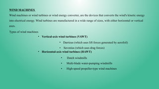 WIND MACHINES
Wind machines or wind turbines or wind energy converter, are the devices that converts the wind's kinetic energy
into electrical energy. Wind turbines are manufactured in a wide range of sizes, with either horizontal or vertical
axes.
Types of wind machines
• Vertical-axis wind turbines (VAWT)
• Darrieus (which uses lift forces generated by aerofoil)
• Savonius (which uses drag forces)
• Horizontal-axis wind turbines (HAWT)
• Dutch windmills
• Multi-blade water-pumping windmills
• High-speed propeller-type wind machines
 