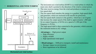 • HORIZONTALAXIS WIND TURBINE
Horizontal axis wind turbine
• The horizontal-axis wind turbine (HAWT) is a wind turbine in which the
main rotor shaft is pointed in the direction of the wind to extract power
• The rotor receives energy from the wind and produces a torque on a
low-speed shaft.
• The low-speed shaft transfers the energy to a gearbox, high-speed shaft,
and generator, which are enclosed in the nacelle for protection.
• The low-speed shaft connects to the gearbox, which has a set of gears
that increase the output speed of the shaft to approximately 1,800 rpm
for an output frequency of 60 Hz (or a speed of 1,500 rpm if the
frequency is 50 Hz).
• The high-speed shaft is then connected to the generator, which converts
the rotational motion to AC voltage.
Advantages o High power output
o High efficiency
o Highly reliable
o High operational wind speed
• Disadvantages o Difficult to transport, install and maintenance
o Stronger impact on environment
o Strict regulations to be followed
 