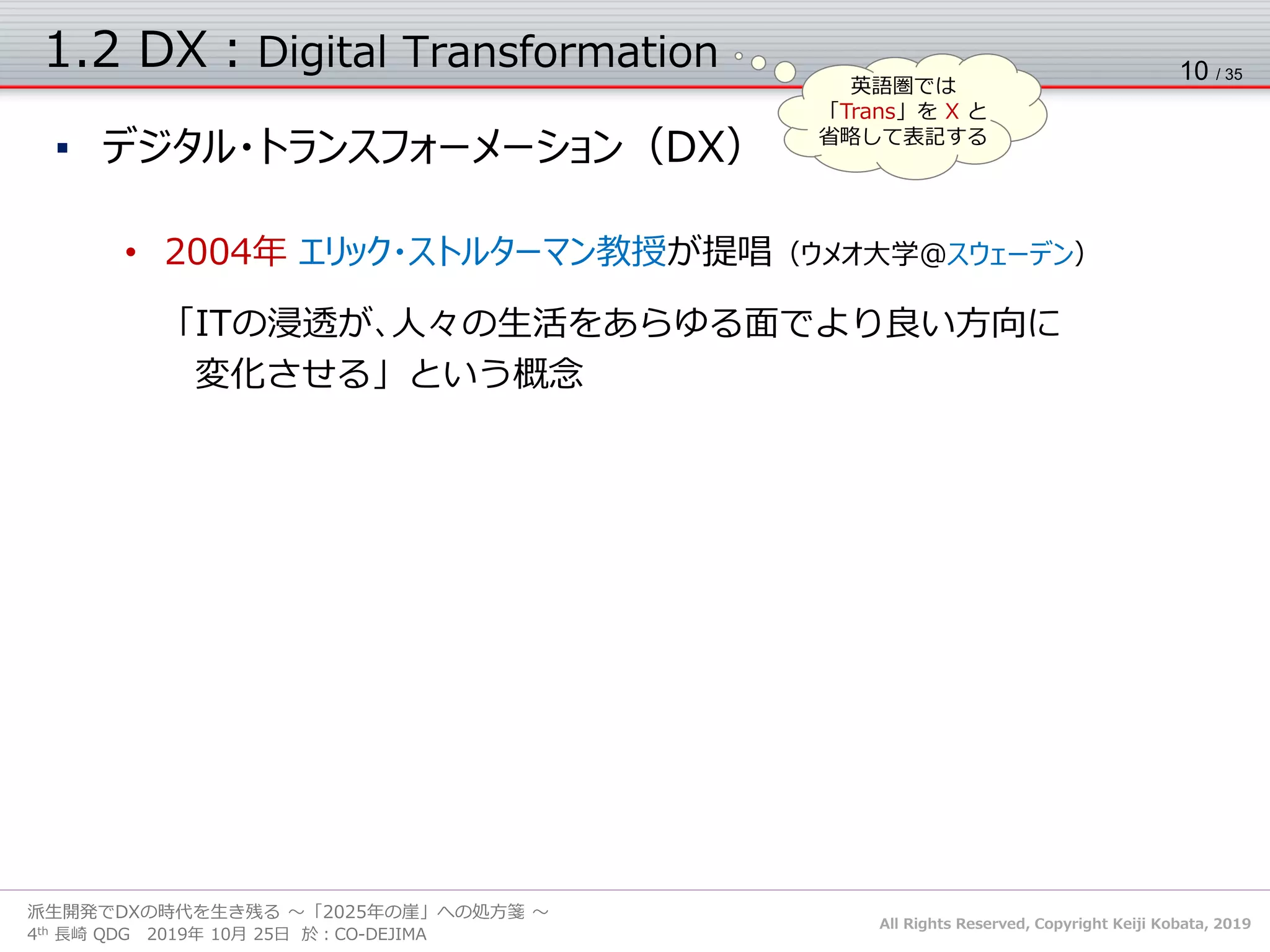 All Rights Reserved, Copyright Keiji Kobata, 2019
4th 長崎 QDG 2019年 10月 25日 於：CO-DEJIMA
派生開発でDXの時代を生き残る ～「2025年の崖」への処方箋 ～
1.2 DX：Digital Transformation
▪ デジタル・トランスフォーメーション（DX）
• DXとは？［DXレポート］
✓ 企業が外部エコシステム（顧客、市場）の破壊的な変化に対応しつつ、内部エコシステム
（組織、文化、従業員）の変革を牽引しながら、第３のプラットフォーム（クラウド、モビリティ、
ビッグデータ／アナリティクス、ソーシャル技術）を利用して、新しい製品やサービス、新しい
ビジネス・モデルを通して、ネットとリアルの両面での顧客エクスペリエンスの変革を図ることで
価値を創出し、競争上の優位性を確立すること
10 / 35
英語圏では
「Trans」を X と
省略して表記する
• 2004年 エリック・ストルターマン教授が提唱（ウメオ大学＠スウェーデン）
「ITの浸透が､人々の生活をあらゆる面でより良い方向に
変化させる」という概念
 