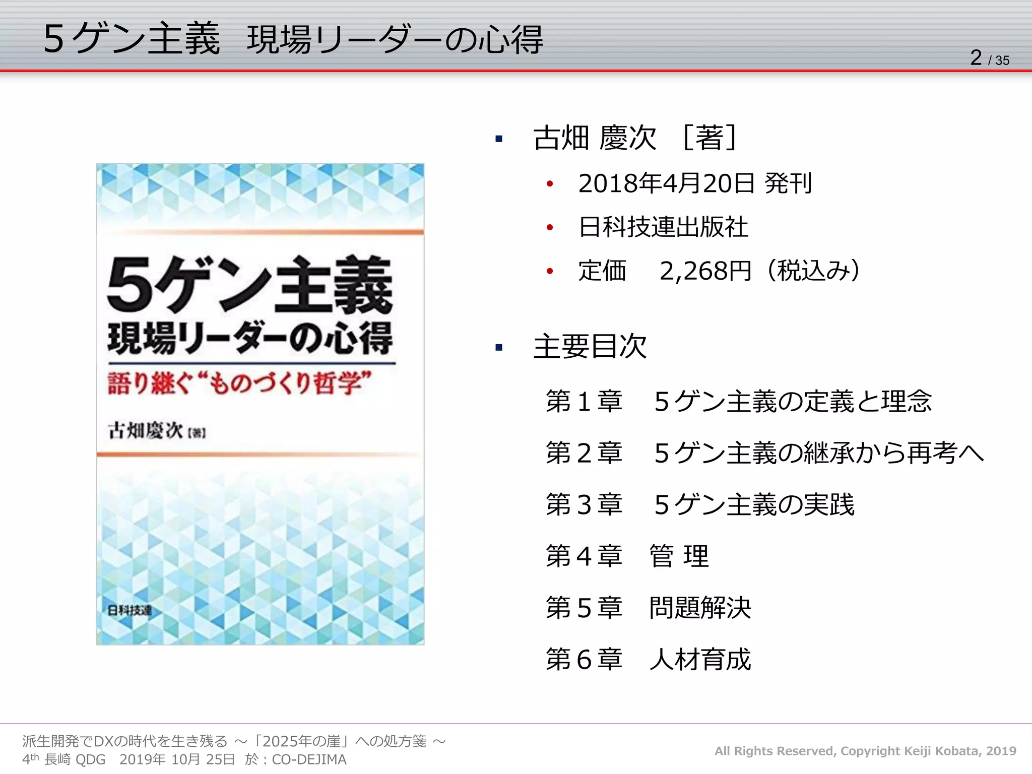 All Rights Reserved, Copyright Keiji Kobata, 2019
4th 長崎 QDG 2019年 10月 25日 於：CO-DEJIMA
派生開発でDXの時代を生き残る ～「2025年の崖」への処方箋 ～
５ゲン主義 現場リーダーの心得 2 / 35
▪ 古畑 慶次 ［著］
• 2018年4月20日 発刊
• 日科技連出版社
• 定価 2,268円（税込み）
▪ 主要目次
第１章 ５ゲン主義の定義と理念
第２章 ５ゲン主義の継承から再考へ
第３章 ５ゲン主義の実践
第４章 管 理
第５章 問題解決
第６章 人材育成
 