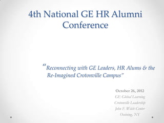 4th National GE HR Alumni
        Conference



  “Reconnecting with GE Leaders, HR Alums & the
    Re-Imagined Crotonville Campus”

                               October 26, 2012
                               GE Global Learning
                               Crotonville Leadership
                               John F. Welch Center
                                  Ossining, NY
 